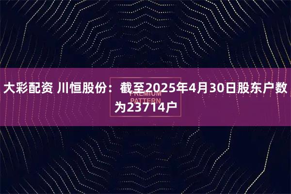 大彩配资 川恒股份：截至2025年4月30日股东户数为23714户