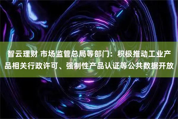智云理财 市场监管总局等部门：积极推动工业产品相关行政许可、强制性产品认证等公共数据开放