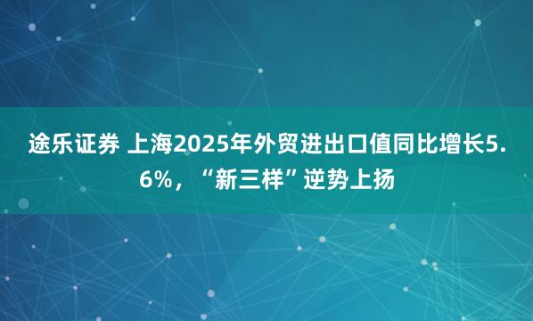 途乐证券 上海2025年外贸进出口值同比增长5.6%，“新三样”逆势上扬