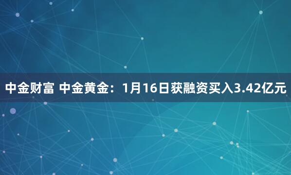 中金财富 中金黄金：1月16日获融资买入3.42亿元