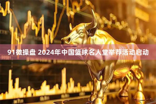 91微操盘 2024年中国篮球名人堂举荐活动启动