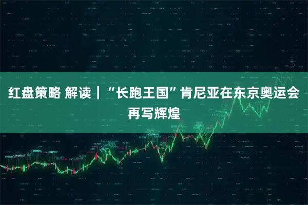 红盘策略 解读｜“长跑王国”肯尼亚在东京奥运会再写辉煌