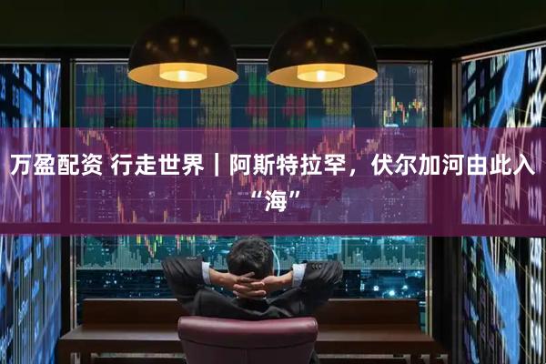 万盈配资 行走世界｜阿斯特拉罕，伏尔加河由此入“海”