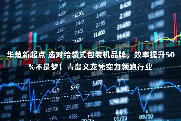 华楚新起点 选对给袋式包装机品牌，效率提升50%不是梦！青岛义龙凭实力领跑行业