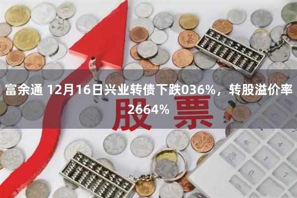 富余通 12月16日兴业转债下跌036%，转股溢价率2664%