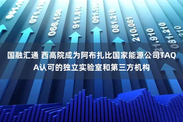 国融汇通 西高院成为阿布扎比国家能源公司TAQA认可的独立实验室和第三方机构