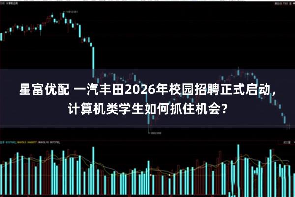 星富优配 一汽丰田2026年校园招聘正式启动，计算机类学生如何抓住机会？