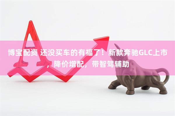 博宝配资 还没买车的有福了！新款奔驰GLC上市，降价增配，带智驾辅助