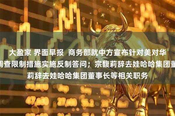 大盈家 界面早报  商务部就中方宣布针对美对华造船等行业301调查限制措施实施反制答问；宗馥莉辞去娃哈哈集团董事长等相关职务