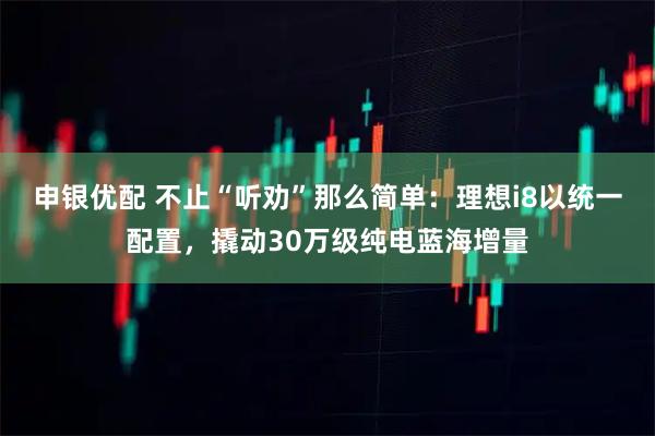 申银优配 不止“听劝”那么简单：理想i8以统一配置，撬动30万级纯电蓝海增量